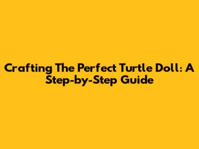 Crafting The Perfect Turtle Doll: A Step-by-Step Guide