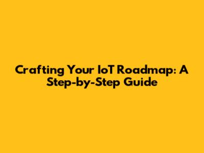 Crafting Your IoT Roadmap: A Step-by-Step Guide