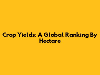 Crop Yields: A Global Ranking By Hectare