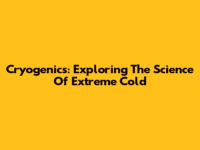 Cryogenics: Exploring The Science Of Extreme Cold