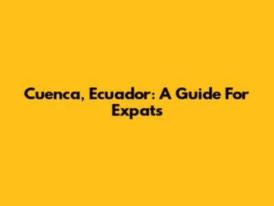 Cuenca, Ecuador: A Guide For Expats