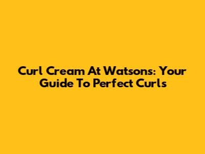 Curl Cream At Watsons: Your Guide To Perfect Curls