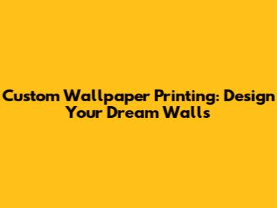 Custom Wallpaper Printing: Design Your Dream Walls