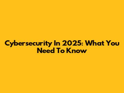 Cybersecurity In 2025: What You Need To Know