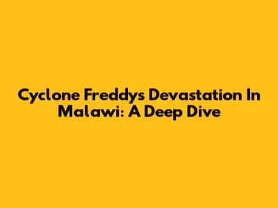 Cyclone Freddy's Devastation In Malawi: A Deep Dive