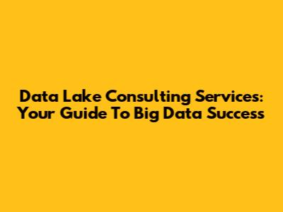 Data Lake Consulting Services: Your Guide To Big Data Success