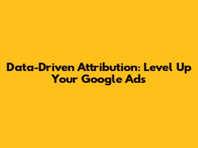 Data-Driven Attribution: Level Up Your Google Ads