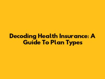 Decoding Health Insurance: A Guide To Plan Types