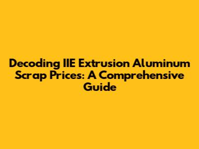 Decoding IIE Extrusion Aluminum Scrap Prices: A Comprehensive Guide