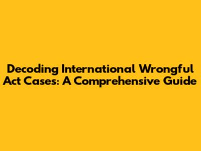 Decoding International Wrongful Act Cases: A Comprehensive Guide
