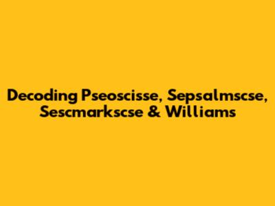 Decoding Pseoscisse, Sepsalmscse, Sescmarkscse & Williams