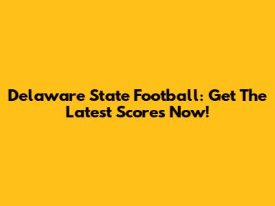 Delaware State Football: Get The Latest Scores Now!