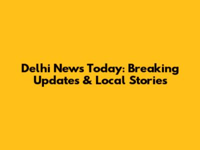 Delhi News Today: Breaking Updates & Local Stories