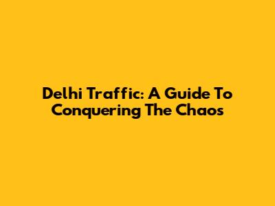 Delhi Traffic: A Guide To Conquering The Chaos