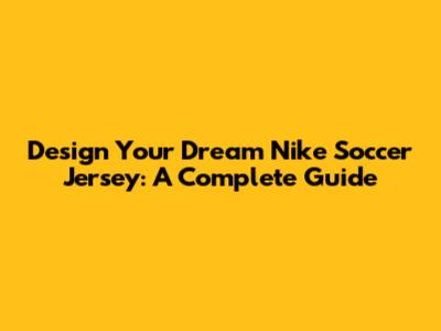 Design Your Dream Nike Soccer Jersey: A Complete Guide