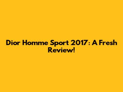 Dior Homme Sport 2017: A Fresh Review!
