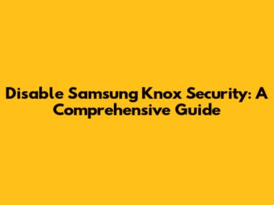 Disable Samsung Knox Security: A Comprehensive Guide