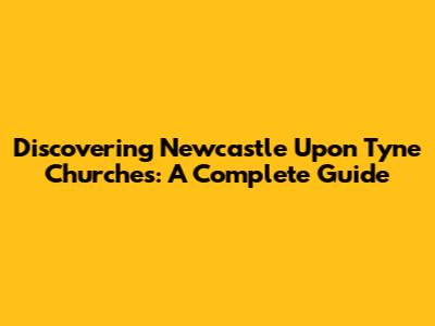 Discovering Newcastle Upon Tyne Churches: A Complete Guide