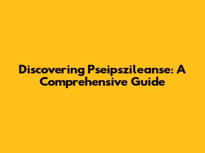 Discovering Pseipszileanse: A Comprehensive Guide