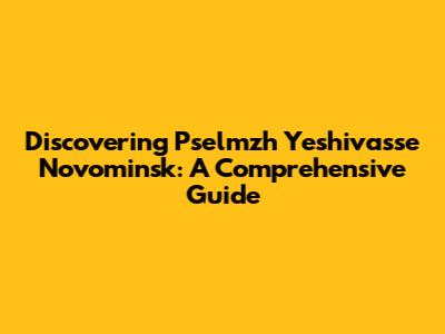 Discovering Pselmzh Yeshivasse Novominsk: A Comprehensive Guide