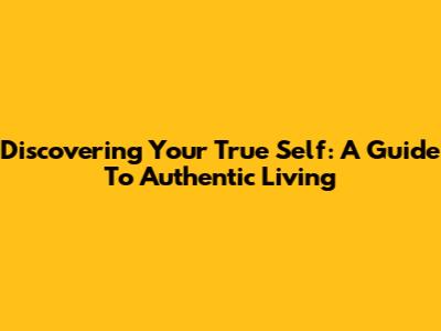 Discovering Your True Self: A Guide To Authentic Living