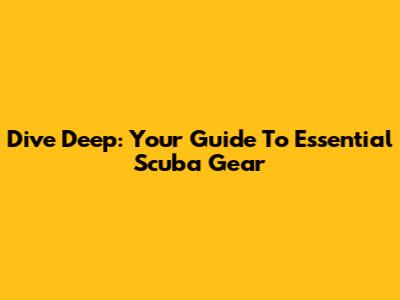 Dive Deep: Your Guide To Essential Scuba Gear