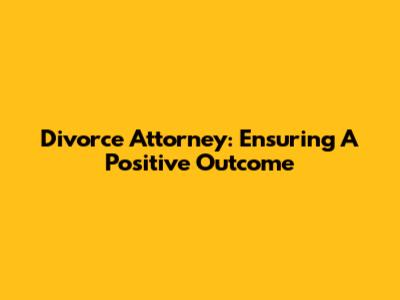 Divorce Attorney: Ensuring A Positive Outcome