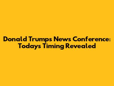 Donald Trump's News Conference: Today's Timing Revealed