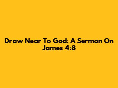 Draw Near To God: A Sermon On James 4:8