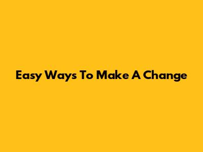 Easy Ways To Make A Change
