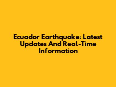 Ecuador Earthquake: Latest Updates And Real-Time Information