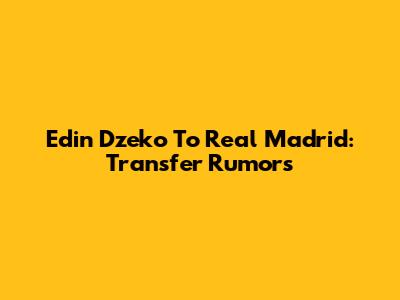 Edin Dzeko To Real Madrid: Transfer Rumors