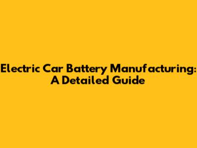 Electric Car Battery Manufacturing: A Detailed Guide