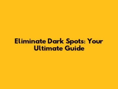 Eliminate Dark Spots: Your Ultimate Guide