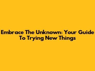 Embrace The Unknown: Your Guide To Trying New Things