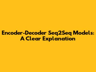Encoder-Decoder Seq2Seq Models: A Clear Explanation
