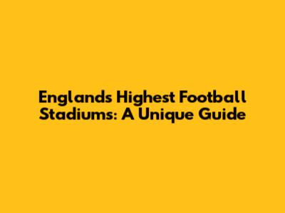 England's Highest Football Stadiums: A Unique Guide