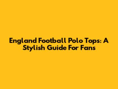 England Football Polo Tops: A Stylish Guide For Fans