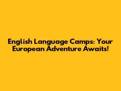 English Language Camps: Your European Adventure Awaits!