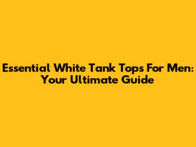 Essential White Tank Tops For Men: Your Ultimate Guide