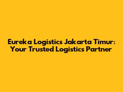 Eureka Logistics Jakarta Timur: Your Trusted Logistics Partner