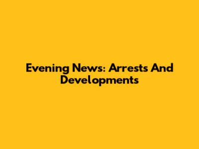 Evening News: Arrests And Developments