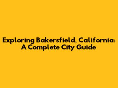 Exploring Bakersfield, California: A Complete City Guide