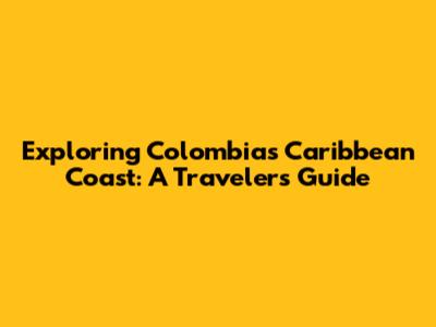 Exploring Colombia's Caribbean Coast: A Traveler's Guide