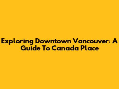 Exploring Downtown Vancouver: A Guide To Canada Place