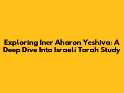 Exploring Iner Aharon Yeshiva: A Deep Dive Into Israeli Torah Study