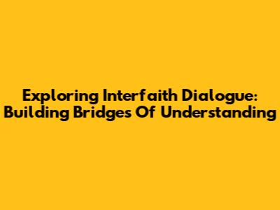 Exploring Interfaith Dialogue: Building Bridges Of Understanding
