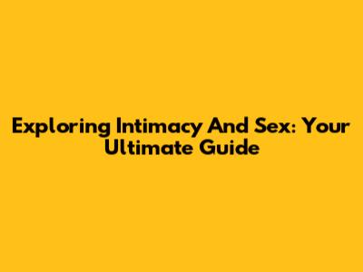 Exploring Intimacy And Sex: Your Ultimate Guide