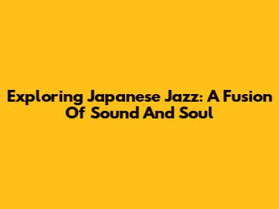 Exploring Japanese Jazz: A Fusion Of Sound And Soul