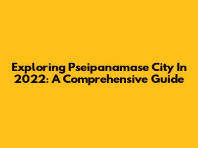 Exploring Pseipanamase City In 2022: A Comprehensive Guide